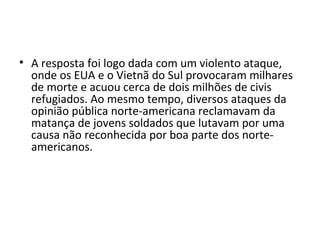 • A resposta foi logo dada com um violento ataque,
onde os EUA e o Vietnã do Sul provocaram milhares
de morte e acuou cerca de dois milhões de civis
refugiados. Ao mesmo tempo, diversos ataques da
opinião pública norte-americana reclamavam da
matança de jovens soldados que lutavam por uma
causa não reconhecida por boa parte dos norte-
americanos.
 