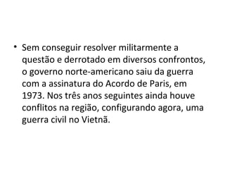 • Sem conseguir resolver militarmente a
questão e derrotado em diversos confrontos,
o governo norte-americano saiu da guerra
com a assinatura do Acordo de Paris, em
1973. Nos três anos seguintes ainda houve
conflitos na região, configurando agora, uma
guerra civil no Vietnã.
 