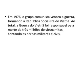 • Em 1976, o grupo comunista venceu a guerra,
formando a República Socialista do Vietnã. Ao
total, a Guerra do Vietnã foi responsável pela
morte de três milhões de vietnamitas,
contando as perdas militares e civis.
 