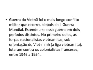 • Guerra do Vietnã foi o mais longo conflito
militar que ocorreu depois da II Guerra
Mundial. Estendeu-se essa guerra em dois
períodos distintos. No primeiro deles, as
forças nacionalistas vietnamitas, sob
orientação do Viet-minh (a liga vietnamita),
lutaram contra os colonialistas franceses,
entre 1946 a 1954.
 