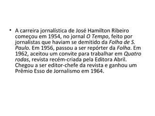 • A carreira jornalística de José Hamilton Ribeiro
começou em 1954, no jornal O Tempo, feito por
jornalistas que haviam se demitido da Folha de S.
Paulo. Em 1956, passou a ser repórter da Folha. Em
1962, aceitou um convite para trabalhar em Quatro
rodas, revista recém-criada pela Editora Abril.
Chegou a ser editor-chefe da revista e ganhou um
Prêmio Esso de Jornalismo em 1964.
 