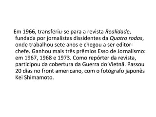 Em 1966, transferiu-se para a revista Realidade,
fundada por jornalistas dissidentes da Quatro rodas,
onde trabalhou sete anos e chegou a ser editor-
chefe. Ganhou mais três prêmios Esso de Jornalismo:
em 1967, 1968 e 1973. Como repórter da revista,
participou da cobertura da Guerra do Vietnã. Passou
20 dias no front americano, com o fotógrafo japonês
Kei Shimamoto.
 