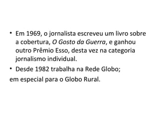 • Em 1969, o jornalista escreveu um livro sobre
a cobertura, O Gosto da Guerra, e ganhou
outro Prêmio Esso, desta vez na categoria
jornalismo individual.
• Desde 1982 trabalha na Rede Globo;
em especial para o Globo Rural.
 