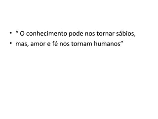 • “ O conhecimento pode nos tornar sábios,
• mas, amor e fé nos tornam humanos”
 