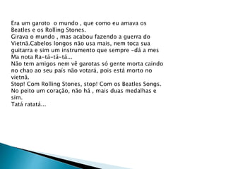 Era um garoto o mundo , que como eu amava os
Beatles e os Rolling Stones.
Girava o mundo , mas acabou fazendo a guerra do
Vietnã.Cabelos longos não usa mais, nem toca sua
guitarra e sim um instrumento que sempre -dá a mes
Ma nota Ra-tá-tá-tá...
Não tem amigos nem vê garotas só gente morta caindo
no chao ao seu país não votará, pois está morto no
vietnã.
Stop! Com Rolling Stones, stop! Com os Beatles Songs.
No peito um coração, não há , mais duas medalhas e
sim.
Tatá ratatá...
 