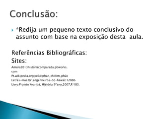  *Redija um pequeno texto conclusivo do
assunto com base na exposição desta aula.
Referências Bibliográficas:
Sites:
Amora2013historiacomparada.pbworks.
com
Pt.wikipedia.orgwikiphan_thiKim_phúc
Letras-mus.brengenheiros-do-hawaí12886
Livro:Projeto Araribá, História 9ºano,2007,P.183.
 