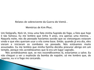 Relatos de sobrevivente da Guerra do Vietnã .
Memórias de Kim Phuc.
Um fotógrafo, Nick Ut, tirou uma foto minha fugindo do fogo, a foto que hoje
é tão famosa. Eu me lembro que tinha 9 anos, era apenas uma menina. .
Naquela noite, nós do povoado havíamos ouvido que os vietcongues estavam
vindo e que eles queriam usar a vila como base. Então, quando já era dia, eles
vieram e iniciaram os combates no povoado. Nós estávamos muito
assustados. Eu me lembro que minha família decidiu procurar abrigo em um
templo, porque nós acreditávamos que lá era um lugar sagrado.
Nós acreditávamos que, se nos escondêssemos lá, estaríamos a salvo. Eu
não cheguei a ver a explosão da bomba de napalm; só me lembro que, de
repente, eu vi o fogo me cercando.
 