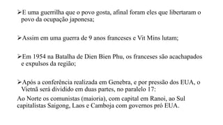 E uma guerrilha que o povo gosta, afinal foram eles que libertaram o
povo da ocupação japonesa;
Assim em uma guerra de 9 anos franceses e Vit Mins lutam;
Em 1954 na Batalha de Dien Bien Phu, os franceses são acachapados
e expulsos da região;
Após a conferência realizada em Genebra, e por pressão dos EUA, o
Vietnã será dividido em duas partes, no paralelo 17:
Ao Norte os comunistas (maioria), com capital em Ranoi, ao Sul
capitalistas Saigong, Laos e Camboja com governos pró EUA.
 