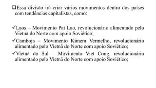 Essa divisão irá criar vários movimentos dentro dos países
com tendências capitalistas, como:
Laos – Movimento Pat Lao, revolucionário alimentado pelo
Vietnã do Norte com apoio Soviético;
Camboja – Movimento Kimem Vermelho, revolucionário
alimentado pelo Vietnã do Norte com apoio Soviético;
Vietnã do Sul – Movimento Viet Cong, revolucionário
alimentado pelo Vietnã do Norte com apoio Soviético;
 