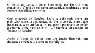 O Vietnã do Norte, o poder é assumido por Ho Chi Min,
enquanto o Vietnã do sul passa consecutivas mudanças e uma
enorme instabilidade política;
Com o acordo de Genebra, havia se deliberado sobre um
plebiscito, consulta a população do Vietnã do Sul, sobre o que
desejariam, se se uniriam ao Norte, porém por receio de perder
o controle sobre a região os EUA, postergava tal clausula do
Tratado de Genebra;
Assim o Vietnã do sul se torna um estado ditatorial, com
destaque a resistência e perseguição religiosa.
 