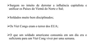 Surgem no intuito de derrotar a influência capitalista e
unificar os Países do Vietnã do Norte e Sul;
Soldados muito bem disciplinados;
Os Viet Congs eram o terror dos EUA;
O que um soldado americano consumia em um dia era o
suficiente para um Viet Cong viver por uma semana.
 