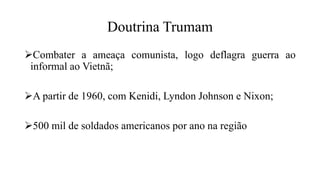 Doutrina Trumam
Combater a ameaça comunista, logo deflagra guerra ao
informal ao Vietnã;
A partir de 1960, com Kenidi, Lyndon Johnson e Nixon;
500 mil de soldados americanos por ano na região
 