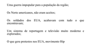 Uma guerra impopular para a população da região;
Os Norte americanos, não eram aceitos;
Os soldados dos EUA, acabavam com tudo o que
encontravam;
Um sistema de reportagem e televisão muito moderno e
explorados;
O que gera protestos nos EUA, movimento Hip
 