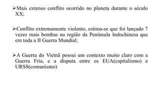 Mais extenso conflito ocorrido no planeta durante o século
XX;
Conflito extremamente violento, estima-se que foi lançado 7
vezes mais bombas na região da Península Indochinesa que
em toda a II Guerra Mundial;
A Guerra do Vietnã possui um contexto muito claro com a
Guerra Fria, e a disputa entre os EUA(capitalismo) e
URSS(comunismo)
 