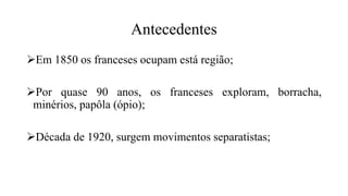 Antecedentes
Em 1850 os franceses ocupam está região;
Por quase 90 anos, os franceses exploram, borracha,
minérios, papôla (ópio);
Década de 1920, surgem movimentos separatistas;
 