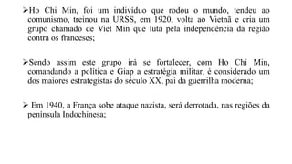 Ho Chi Min, foi um indivíduo que rodou o mundo, tendeu ao
comunismo, treinou na URSS, em 1920, volta ao Vietnã e cria um
grupo chamado de Viet Min que luta pela independência da região
contra os franceses;
Sendo assim este grupo irá se fortalecer, com Ho Chi Min,
comandando a política e Giap a estratégia militar, é considerado um
dos maiores estrategistas do século XX, pai da guerrilha moderna;
 Em 1940, a França sobe ataque nazista, será derrotada, nas regiões da
península Indochinesa;
 