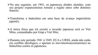 No ano seguinte, em 1941, os japoneses aliados alemães, com
seu projeto expansionistas tomam a região antes sobe domínio
francês;
Transforma a Indochina em uma base de avanço imperialista
japonês;
A única força que irá resistir a invasão japonesa será os Viet
Mins, comandados por Giap e Viet Min;
Durante este período 1941 á 1945, EUA e URSS, ainda não estão
em conflito ideológico, e apoiam os movimentos(comunistas) na
Indochina contra os japoneses.
 