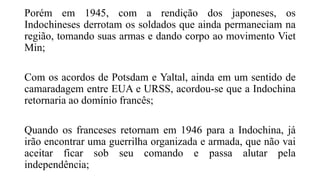 Porém em 1945, com a rendição dos japoneses, os
Indochineses derrotam os soldados que ainda permaneciam na
região, tomando suas armas e dando corpo ao movimento Viet
Min;
Com os acordos de Potsdam e Yaltal, ainda em um sentido de
camaradagem entre EUA e URSS, acordou-se que a Indochina
retornaria ao domínio francês;
Quando os franceses retornam em 1946 para a Indochina, já
irão encontrar uma guerrilha organizada e armada, que não vai
aceitar ficar sob seu comando e passa alutar pela
independência;
 