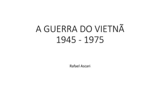A GUERRA DO VIETNÃ
1945 - 1975
Rafael Ascari
 