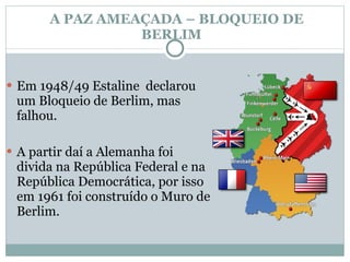 A PAZ AMEAÇADA – BLOQUEIO DE BERLIM  Em 1948/49 Estaline  declarou um Bloqueio de Berlim, mas falhou.  A partir daí a Alemanha foi divida na República Federal e na República Democrática, por isso em 1961 foi construído o Muro de Berlim. 