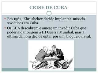 CRISE DE CUBA  Em 1962, Khrushchev decide implantar  mísseis soviéticos em Cuba.  Os EUA descobrem e ameaçam invadir Cuba que poderia dar origem à III Guerra Mundial, mas à última da hora decide optar por um  bloqueio naval. 