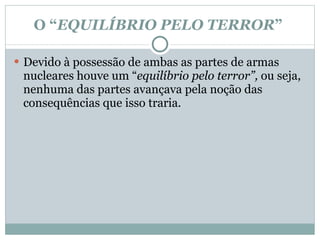 O “ EQUILÍBRIO PELO TERROR ”  Devido à possessão de ambas as partes de armas nucleares houve um “ equilíbrio pelo terror”,  ou seja, nenhuma das partes avançava pela noção das consequências que isso traria.  