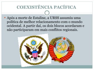 COEXISTÊNCIA PACÍFICA  Após a morte de Estaline, a URSS assumiu uma política de melhor relacionamento com o mundo ocidental. A partir daí, os dois blocos acordaram e não participaram em mais conflitos regionais.  