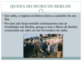 QUEDA DO MURO DE BERLIM  Em 1989, o regime soviético estava a caminho do seu fim.  Por isso não fazia sentido continuarem com as rivalidades em Berlim, graças a isso o Muro de Berlim construído em 1961 cai em Novembro de 1989.  