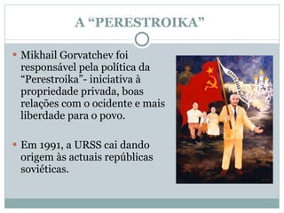 A “PERESTROIKA”  Mikhail Gorvatchev foi responsável pela política da “Perestroika”- iniciativa à propriedade privada, boas relações com o ocidente e mais liberdade para o povo.  Em 1991, a URSS cai dando origem às actuais repúblicas soviéticas. 