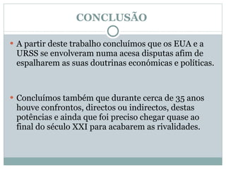 CONCLUSÃO  A partir deste trabalho concluímos que os EUA e a  URSS se envolveram numa acesa disputas afim de espalharem as suas doutrinas económicas e políticas. Concluímos também que durante cerca de 35 anos houve confrontos, directos ou indirectos, destas potências e ainda que foi preciso chegar quase ao final do século XXI para acabarem as rivalidades.  