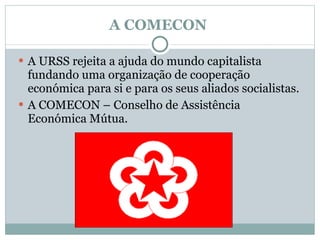 A COMECON  A URSS rejeita a ajuda do mundo capitalista fundando uma organização de cooperação económica para si e para os seus aliados socialistas. A COMECON – Conselho de Assistência  Económica Mútua. 
