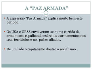 A “PAZ ARMADA” A expressão “Paz Armada” explica muito bem este período.  Os USA e URSS envolveram-se numa corrida de armamento espalhando exércitos e armamentos nos seus territórios e nos países aliados.   De um lado o capitalismo doutro o socialismo.  