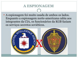 A ESPIONAGEM  A espionagem foi muito usada de ambos os lados. Enquanto a espionagem norte-americana cabia aos integrantes da CIA, os funcionários da KGB faziam os serviços secretos soviéticos.  X 