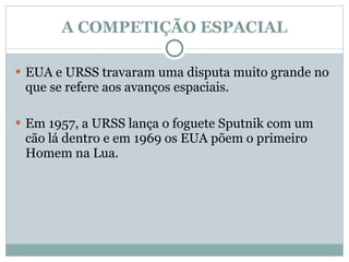 A COMPETIÇÃO ESPACIAL EUA e URSS travaram uma disputa muito grande no que se refere aos avanços espaciais. Em 1957, a URSS lança o foguete Sputnik com um cão lá dentro e em 1969 os EUA põem o primeiro Homem na Lua.  