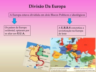 Divisão Da Europa
    A Europa estava dividida em dois Blocos Políticos e ideológicos



Os países da Europa                         A U.R.R.S concretiza a
ocidental, optaram por                      sovietização na Europa
se aliar aos E.U.A.                         de leste
 