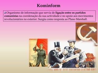 Kominform
  Organismo de informação que servia de ligação entre os partidos
comunistas na coordenação da sua actividade e no apoio aos movimentos
revolucionários no exterior. Surgiu como resposta ao Plano Marshall.
 