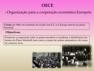 OECE
  Organização para a cooperação económica Europeia


Criada em 1948, em resultado do auxilio dos E.U.A à Europa através do plano
Marshall.

 Objectivos:
Promover a cooperação entre os países membros e coordenar a distribuição dos
fundos do Plano Marshall, bem como a criação de uniões aduaneiras e de zonas
de comercio livre.
 