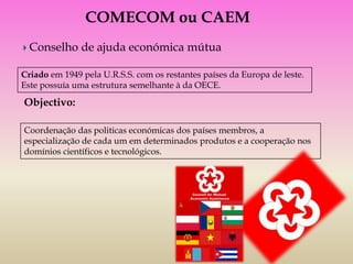 COMECOM ou CAEM
  Conselho de ajuda económica mútua

Criado em 1949 pela U.R.S.S. com os restantes países da Europa de leste.
Este possuía uma estrutura semelhante à da OECE.

Objectivo:

Coordenação das politicas económicas dos países membros, a
especialização de cada um em determinados produtos e a cooperação nos
domínios científicos e tecnológicos.
 