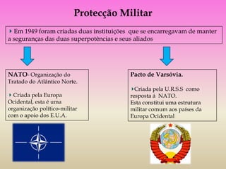 Protecção Militar
  Em 1949 foram criadas duas instituições que se encarregavam de manter
a seguranças das duas superpotências e seus aliados




NATO- Organização do                     Pacto de Varsóvia.
Tratado do Atlântico Norte.
                                           Criada pela U.R.S.S como
  Criada pela Europa                     resposta á NATO.
Ocidental, esta é uma                    Esta constitui uma estrutura
organização político-militar             militar comum aos países da
com o apoio dos E.U.A.                   Europa Ocidental
 