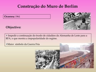 Construção do Muro de Berlim

Ocorreu: 1961



 Objectivo:

  Impedir a continuação do êxodo de cidadãos da Alemanha de Leste para a
 RFA, o que mostra a impopularidade do regime.

  Maior símbolo da Guerra Fria
 