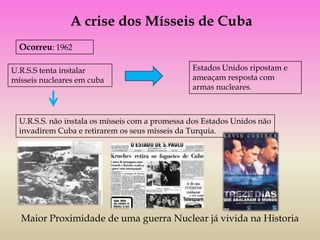 A crise dos Mísseis de Cuba
  Ocorreu: 1962

U.R.S.S tenta instalar                           Estados Unidos ripostam e
mísseis nucleares em cuba                        ameaçam resposta com
                                                 armas nucleares.



  U.R.S.S. não instala os mísseis com a promessa dos Estados Unidos não
  invadirem Cuba e retirarem os seus mísseis da Turquia.




  Maior Proximidade de uma guerra Nuclear já vivida na Historia
 