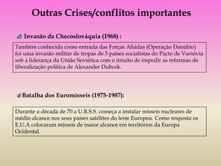 Outras Crises/conflitos importantes

   Invasão da Checoslováquia (1968) :
Também conhecida como entrada das Forças Aliadas (Operação Danúbio)
foi uma invasão militar de tropas de 5 países socialistas do Pacto de Varsóvia
sob a liderança da União Soviética com o intuito de impedir as reformas de
liberalização politica de Alexander Dubcek.




  Batalha dos Euromísseis (1975-1987):

Durante a década de 70 a U.R.S.S. começa a instalar mísseis nucleares de
médio alcance nos seus países satélites do leste Europeu. Como resposta os
E.U.A colocaram mísseis de maior alcance em territórios da Europa
Ocidental.
 