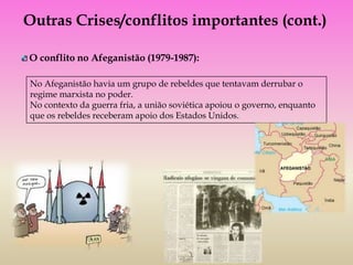 Outras Crises/conflitos importantes (cont.)

O conflito no Afeganistão (1979-1987):

No Afeganistão havia um grupo de rebeldes que tentavam derrubar o
regime marxista no poder.
No contexto da guerra fria, a união soviética apoiou o governo, enquanto
que os rebeldes receberam apoio dos Estados Unidos.
 