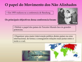 O papel do Movimento dos Não Alinhados

   Em 1955 realizou-se a conferencia de Bandung


Os principais objectivos dessa conferencia foram:


        • Definir o papel dos países do Terceiro Mundo face ás grandes
        potencias;


        • Organizar uma maior intervenção politica destes países na cena
        internacional, de forma a conseguirem relações mais justas entre o
        norte e o sul;
 