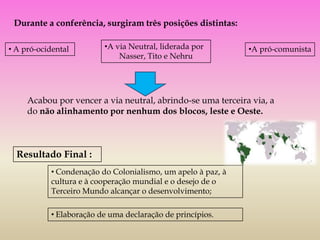 Durante a conferência, surgiram três posições distintas:

• A pró-ocidental         •A via Neutral, liderada por        •A pró-comunista
                              Nasser, Tito e Nehru




     Acabou por vencer a via neutral, abrindo-se uma terceira via, a
     do não alinhamento por nenhum dos blocos, leste e Oeste.



  Resultado Final :
            • Condenação do Colonialismo, um apelo à paz, à
            cultura e à cooperação mundial e o desejo de o
            Terceiro Mundo alcançar o desenvolvimento;

            • Elaboração de uma declaração de princípios.
 