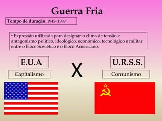 Guerra Fria
Tempo de duração: 1945- 1989


 • Expressão utilizada para designar o clima de tensão e
 antagonismo politico, ideológico, económico, tecnológico e militar
 entre o bloco Soviético e o bloco Americano.


      E.U.A                                        U.R.S.S.
   Capitalismo                 X                   Comunismo
 