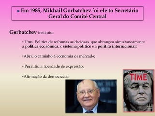 Em 1985, Mikhail Gorbatchev foi eleito Secretário
               Geral do Comité Central


Gorbatchev instituiu:
      • Uma Politica de reformas audaciosas, que abrangeu simultaneamente
      a politica económica, o sistema politico e a politica internacional;

      •Abriu o caminho à economia de mercado;

      • Permitiu a liberdade de expressão;

      •Afirmação da democracia;
 