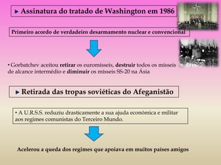 Assinatura do tratado de Washington em 1986

 Primeiro acordo de verdadeiro desarmamento nuclear e convencional




• Gorbatchev aceitou retirar os euromísseis, destruir todos os mísseis
de alcance intermédio e diminuir os mísseis SS-20 na Ásia


     Retirada das tropas soviéticas do Afeganistão

   • A U.R.S.S. reduziu drasticamente a sua ajuda económica e militar
   aos regimes comunistas do Terceiro Mundo.




   Acelerou a queda dos regimes que apoiava em muitos países amigos
 