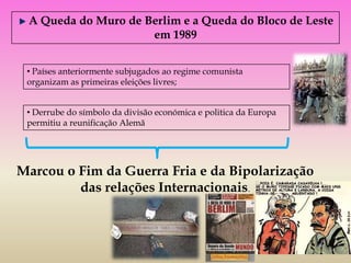 A Queda do Muro de Berlim e a Queda do Bloco de Leste
                     em 1989


 • Países anteriormente subjugados ao regime comunista
 organizam as primeiras eleições livres;


 • Derrube do símbolo da divisão económica e politica da Europa
 permitiu a reunificação Alemã




Marcou o Fim da Guerra Fria e da Bipolarização
         das relações Internacionais.
 