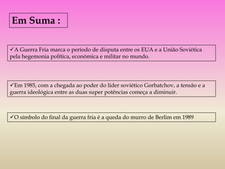 Em Suma :

A Guerra Fria marca o período de disputa entre os EUA e a União Soviética
pela hegemonia política, económica e militar no mundo.




Em 1985, com a chegada ao poder do líder soviético Gorbatchov, a tensão e a
guerra ideológica entre as duas super potências começa a diminuir.



O símbolo do final da guerra fria é a queda do murro de Berlim em 1989
 
